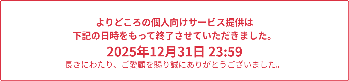 よりどころの個人向けサービス提供は下記の日時をもって終了させていただきました。2025年12月31日 23:59 長きにわたり、ご愛顧を賜り誠にありがとうございました。